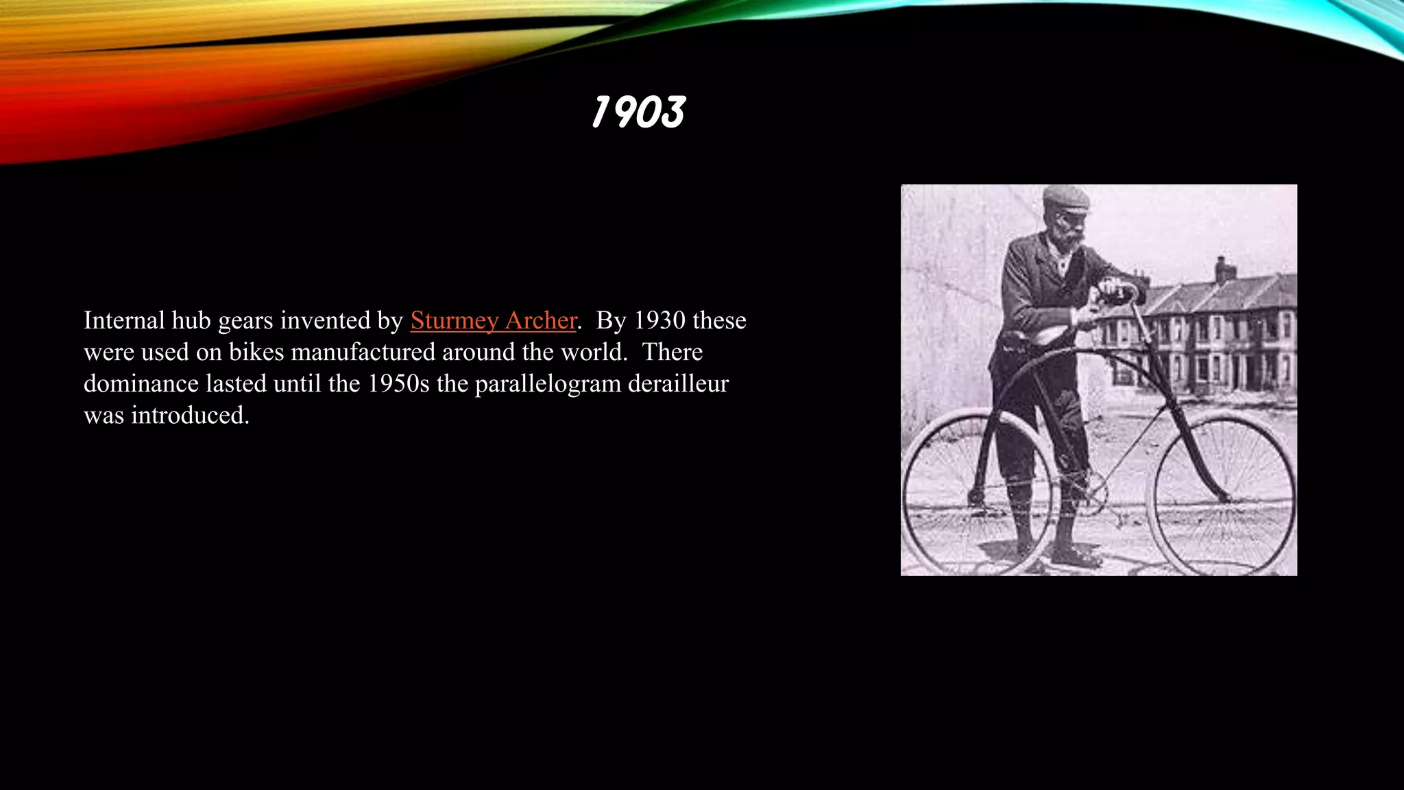 1903

Internal hub gears invented by Sturmey Archer. By 1930 these
were used on bikes manufactured around the world. There
dominance lasted until the 1950s the parallelogram derailleur
was introduced.

 