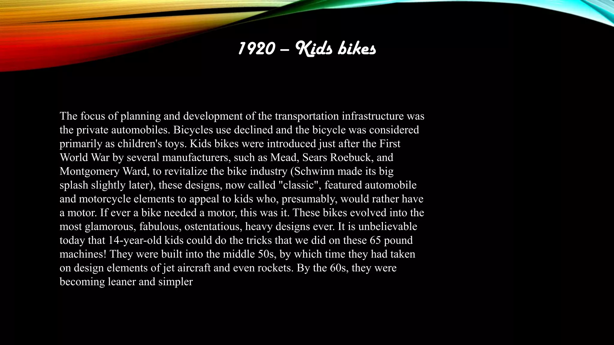 1920 – Kids bikes
The focus of planning and development of the transportation infrastructure was
the private automobiles. Bicycles use declined and the bicycle was considered
primarily as children's toys. Kids bikes were introduced just after the First
World War by several manufacturers, such as Mead, Sears Roebuck, and
Montgomery Ward, to revitalize the bike industry (Schwinn made its big
splash slightly later), these designs, now called "classic", featured automobile
and motorcycle elements to appeal to kids who, presumably, would rather have
a motor. If ever a bike needed a motor, this was it. These bikes evolved into the
most glamorous, fabulous, ostentatious, heavy designs ever. It is unbelievable
today that 14-year-old kids could do the tricks that we did on these 65 pound
machines! They were built into the middle 50s, by which time they had taken
on design elements of jet aircraft and even rockets. By the 60s, they were
becoming leaner and simpler

 