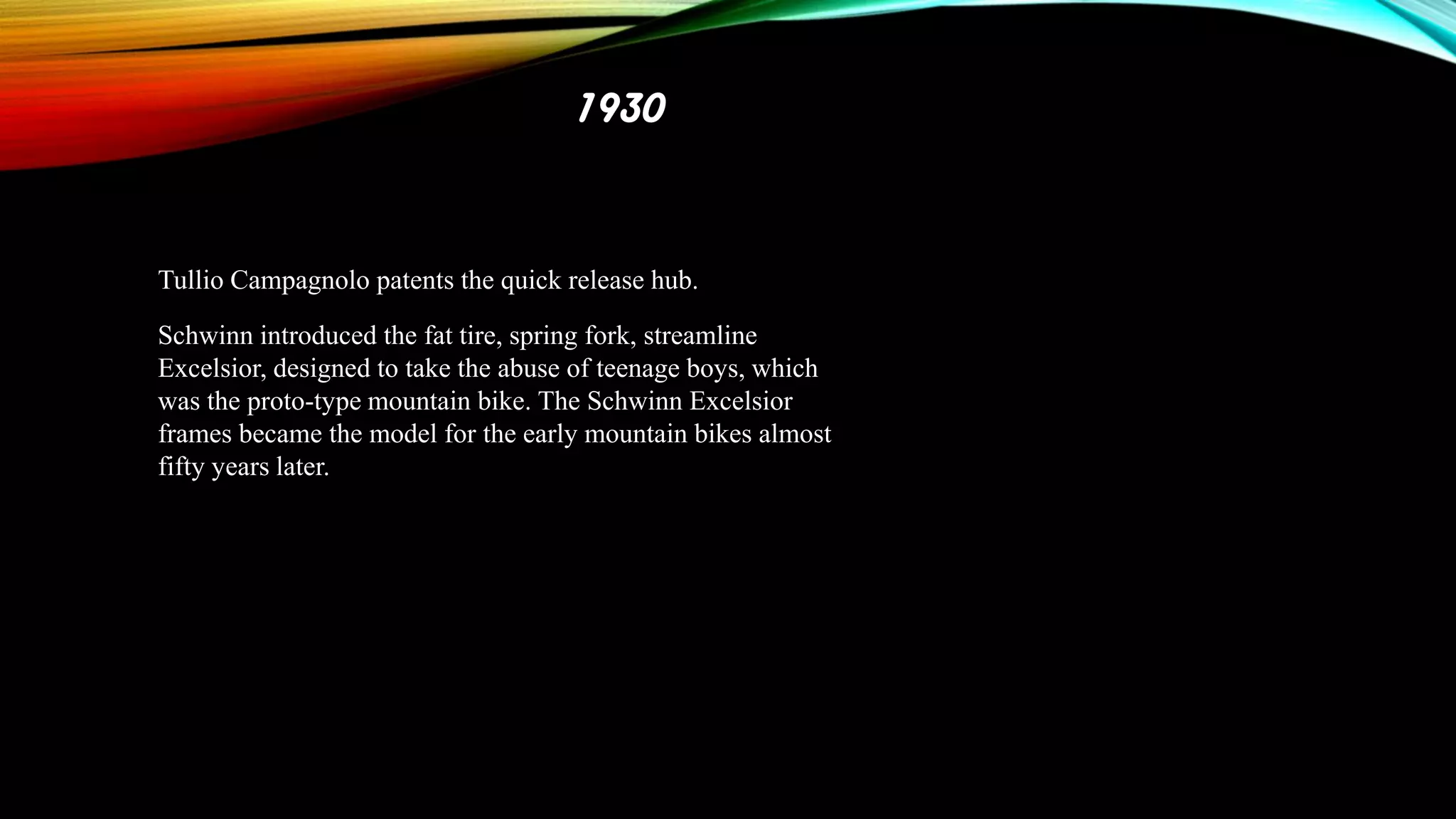 1930

Tullio Campagnolo patents the quick release hub.
Schwinn introduced the fat tire, spring fork, streamline
Excelsior, designed to take the abuse of teenage boys, which
was the proto-type mountain bike. The Schwinn Excelsior
frames became the model for the early mountain bikes almost
fifty years later.

 
