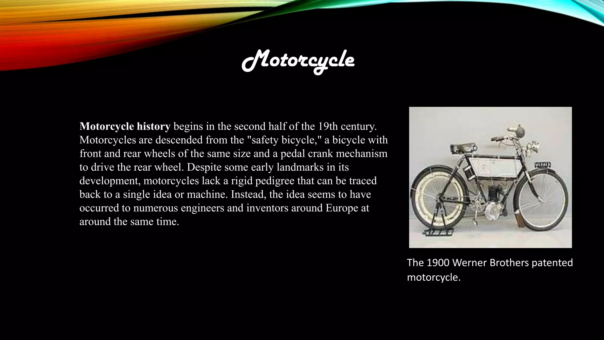 Motorcycle
Motorcycle history begins in the second half of the 19th century.
Motorcycles are descended from the "safety bicycle," a bicycle with
front and rear wheels of the same size and a pedal crank mechanism
to drive the rear wheel. Despite some early landmarks in its
development, motorcycles lack a rigid pedigree that can be traced
back to a single idea or machine. Instead, the idea seems to have
occurred to numerous engineers and inventors around Europe at
around the same time.

The 1900 Werner Brothers patented
motorcycle.

 