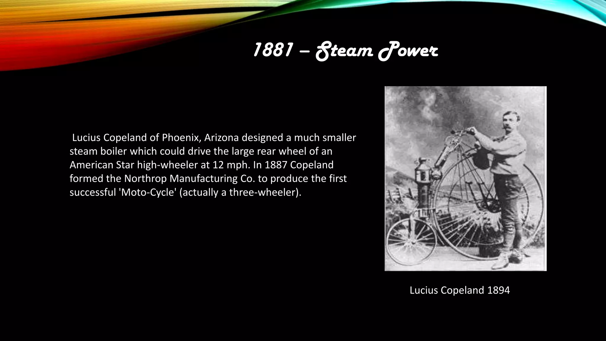 1881 – Steam Power

Lucius Copeland of Phoenix, Arizona designed a much smaller
steam boiler which could drive the large rear wheel of an
American Star high-wheeler at 12 mph. In 1887 Copeland
formed the Northrop Manufacturing Co. to produce the first
successful 'Moto-Cycle' (actually a three-wheeler).

Lucius Copeland 1894

 