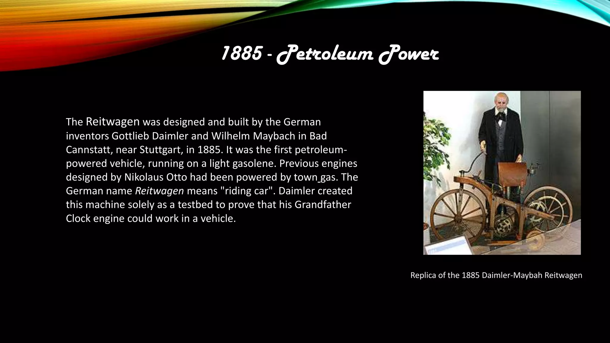 1885 - Petroleum Power
The Reitwagen was designed and built by the German
inventors Gottlieb Daimler and Wilhelm Maybach in Bad
Cannstatt, near Stuttgart, in 1885. It was the first petroleumpowered vehicle, running on a light gasolene. Previous engines
designed by Nikolaus Otto had been powered by town gas. The
German name Reitwagen means "riding car". Daimler created
this machine solely as a testbed to prove that his Grandfather
Clock engine could work in a vehicle.

Replica of the 1885 Daimler-Maybah Reitwagen

 