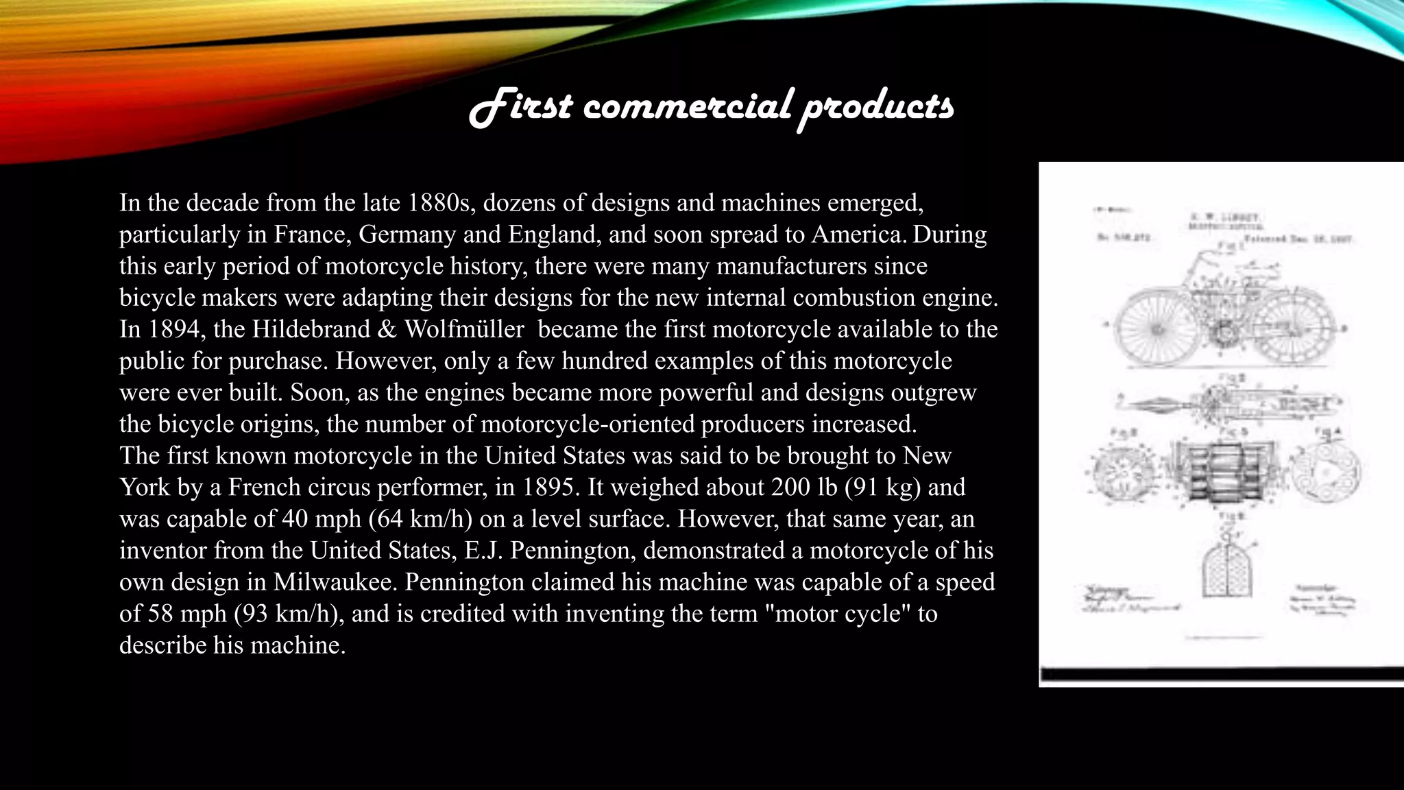 First commercial products
In the decade from the late 1880s, dozens of designs and machines emerged,
particularly in France, Germany and England, and soon spread to America. During
this early period of motorcycle history, there were many manufacturers since
bicycle makers were adapting their designs for the new internal combustion engine.
In 1894, the Hildebrand & Wolfmüller became the first motorcycle available to the
public for purchase. However, only a few hundred examples of this motorcycle
were ever built. Soon, as the engines became more powerful and designs outgrew
the bicycle origins, the number of motorcycle-oriented producers increased.
The first known motorcycle in the United States was said to be brought to New
York by a French circus performer, in 1895. It weighed about 200 lb (91 kg) and
was capable of 40 mph (64 km/h) on a level surface. However, that same year, an
inventor from the United States, E.J. Pennington, demonstrated a motorcycle of his
own design in Milwaukee. Pennington claimed his machine was capable of a speed
of 58 mph (93 km/h), and is credited with inventing the term "motor cycle" to
describe his machine.

 