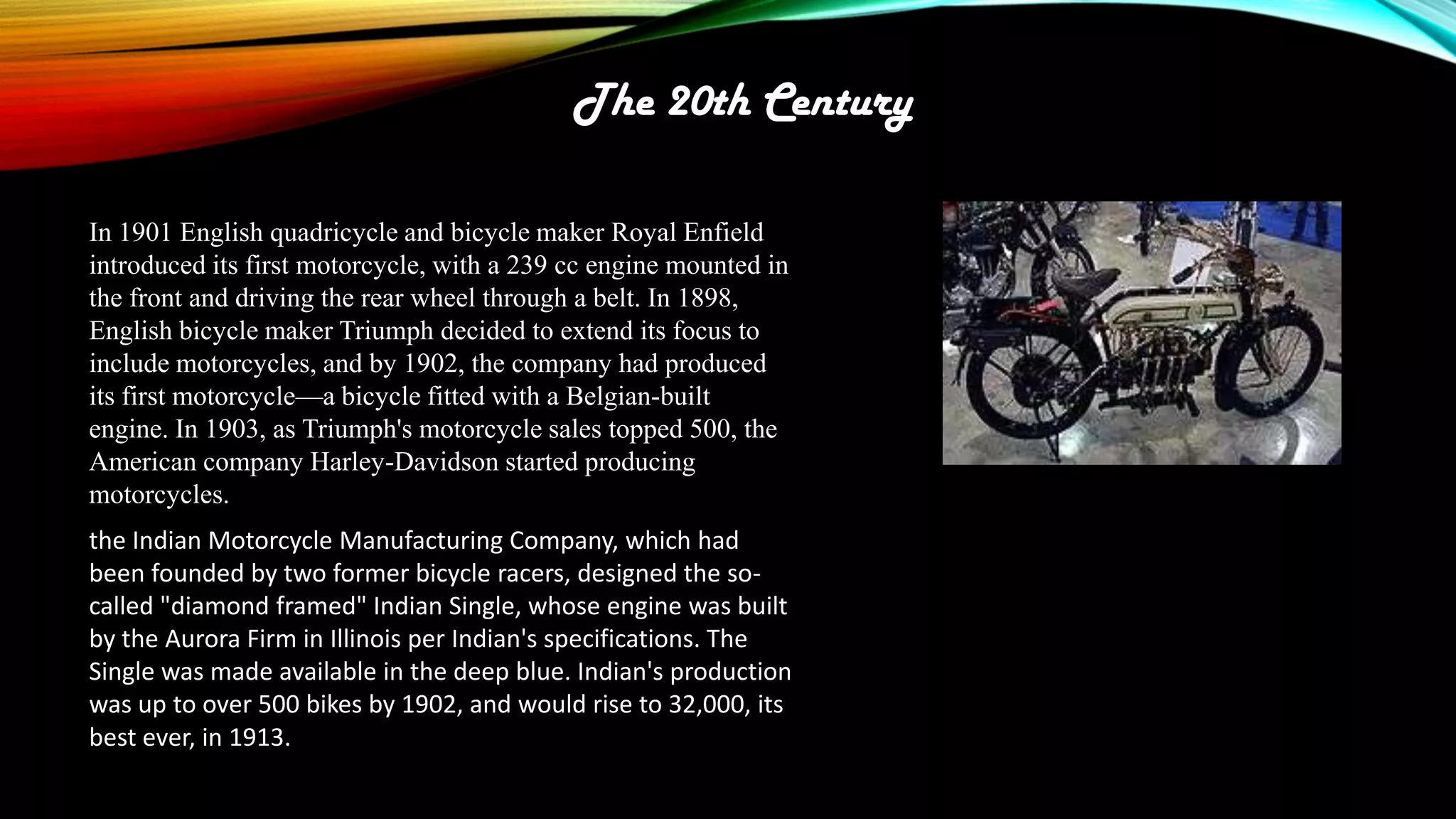 The 20th Century
In 1901 English quadricycle and bicycle maker Royal Enfield
introduced its first motorcycle, with a 239 cc engine mounted in
the front and driving the rear wheel through a belt. In 1898,
English bicycle maker Triumph decided to extend its focus to
include motorcycles, and by 1902, the company had produced
its first motorcycle—a bicycle fitted with a Belgian-built
engine. In 1903, as Triumph's motorcycle sales topped 500, the
American company Harley-Davidson started producing
motorcycles.
the Indian Motorcycle Manufacturing Company, which had
been founded by two former bicycle racers, designed the socalled "diamond framed" Indian Single, whose engine was built
by the Aurora Firm in Illinois per Indian's specifications. The
Single was made available in the deep blue. Indian's production
was up to over 500 bikes by 1902, and would rise to 32,000, its
best ever, in 1913.

 