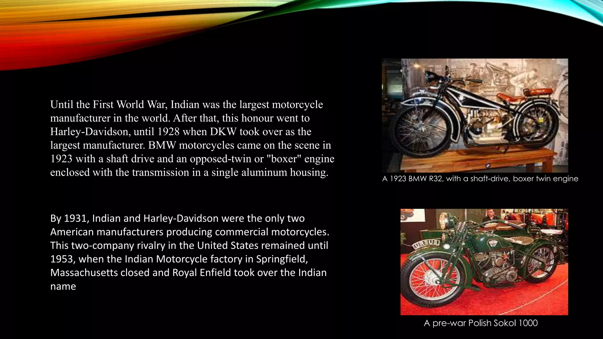 Until the First World War, Indian was the largest motorcycle
manufacturer in the world. After that, this honour went to
Harley-Davidson, until 1928 when DKW took over as the
largest manufacturer. BMW motorcycles came on the scene in
1923 with a shaft drive and an opposed-twin or "boxer" engine
enclosed with the transmission in a single aluminum housing.

A 1923 BMW R32, with a shaft-drive, boxer twin engine

By 1931, Indian and Harley-Davidson were the only two
American manufacturers producing commercial motorcycles.
This two-company rivalry in the United States remained until
1953, when the Indian Motorcycle factory in Springfield,
Massachusetts closed and Royal Enfield took over the Indian
name
A pre-war Polish Sokol 1000

 