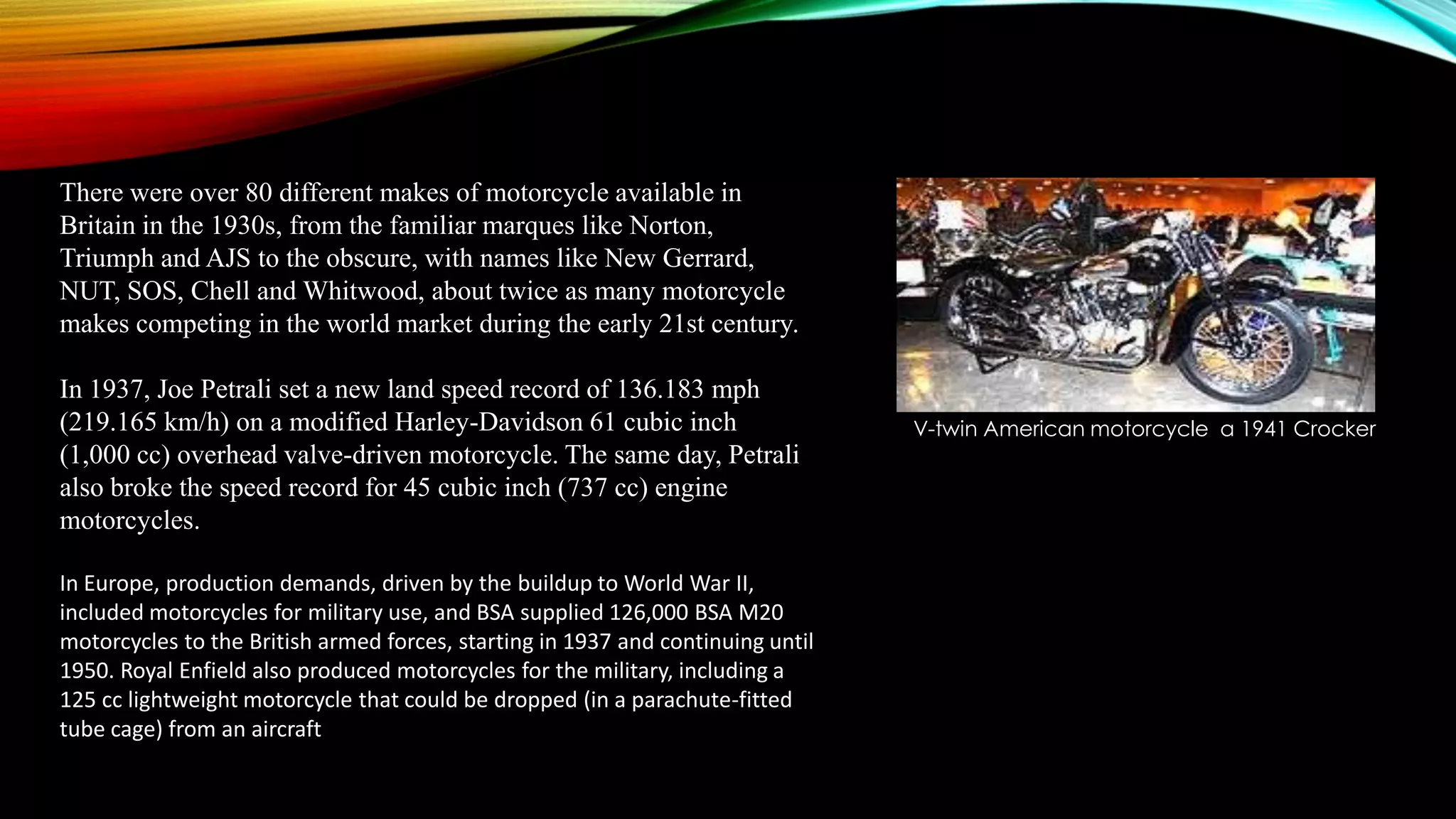 There were over 80 different makes of motorcycle available in
Britain in the 1930s, from the familiar marques like Norton,
Triumph and AJS to the obscure, with names like New Gerrard,
NUT, SOS, Chell and Whitwood, about twice as many motorcycle
makes competing in the world market during the early 21st century.
In 1937, Joe Petrali set a new land speed record of 136.183 mph
(219.165 km/h) on a modified Harley-Davidson 61 cubic inch
(1,000 cc) overhead valve-driven motorcycle. The same day, Petrali
also broke the speed record for 45 cubic inch (737 cc) engine
motorcycles.
In Europe, production demands, driven by the buildup to World War II,
included motorcycles for military use, and BSA supplied 126,000 BSA M20
motorcycles to the British armed forces, starting in 1937 and continuing until
1950. Royal Enfield also produced motorcycles for the military, including a
125 cc lightweight motorcycle that could be dropped (in a parachute-fitted
tube cage) from an aircraft

V-twin American motorcycle a 1941 Crocker

 