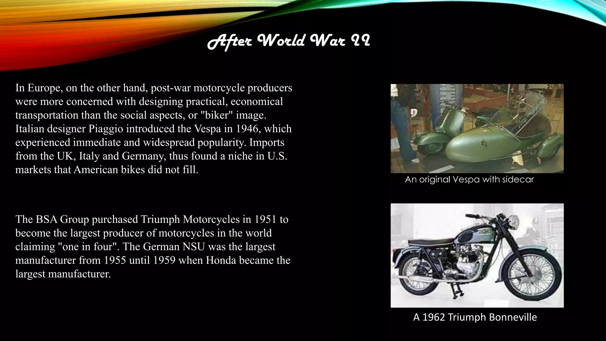 After World War II
In Europe, on the other hand, post-war motorcycle producers
were more concerned with designing practical, economical
transportation than the social aspects, or "biker" image.
Italian designer Piaggio introduced the Vespa in 1946, which
experienced immediate and widespread popularity. Imports
from the UK, Italy and Germany, thus found a niche in U.S.
markets that American bikes did not fill.

An original Vespa with sidecar

The BSA Group purchased Triumph Motorcycles in 1951 to
become the largest producer of motorcycles in the world
claiming "one in four". The German NSU was the largest
manufacturer from 1955 until 1959 when Honda became the
largest manufacturer.

A 1962 Triumph Bonneville

 