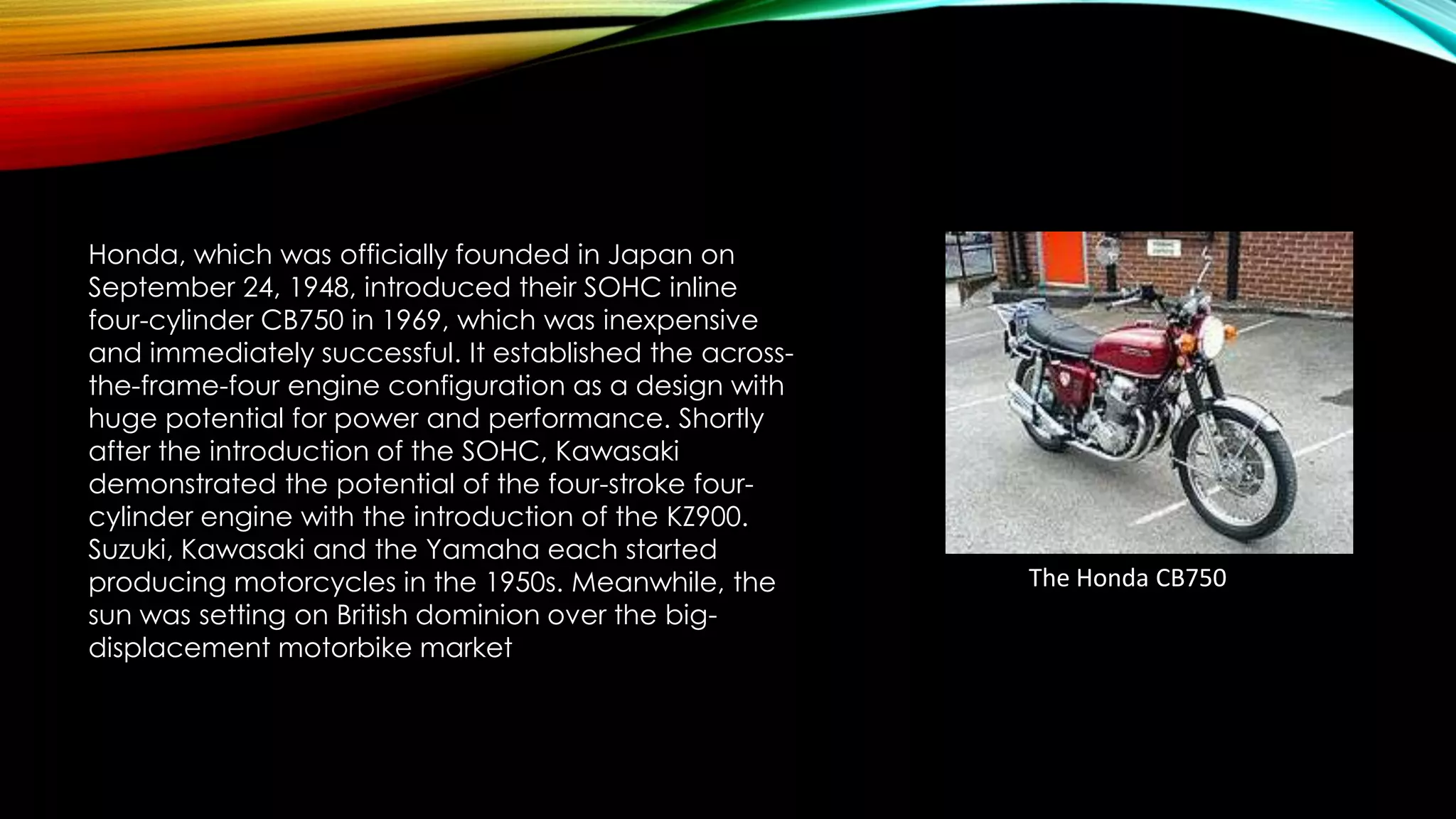 Honda, which was officially founded in Japan on
September 24, 1948, introduced their SOHC inline
four-cylinder CB750 in 1969, which was inexpensive
and immediately successful. It established the acrossthe-frame-four engine configuration as a design with
huge potential for power and performance. Shortly
after the introduction of the SOHC, Kawasaki
demonstrated the potential of the four-stroke fourcylinder engine with the introduction of the KZ900.
Suzuki, Kawasaki and the Yamaha each started
producing motorcycles in the 1950s. Meanwhile, the
sun was setting on British dominion over the bigdisplacement motorbike market

The Honda CB750

 
