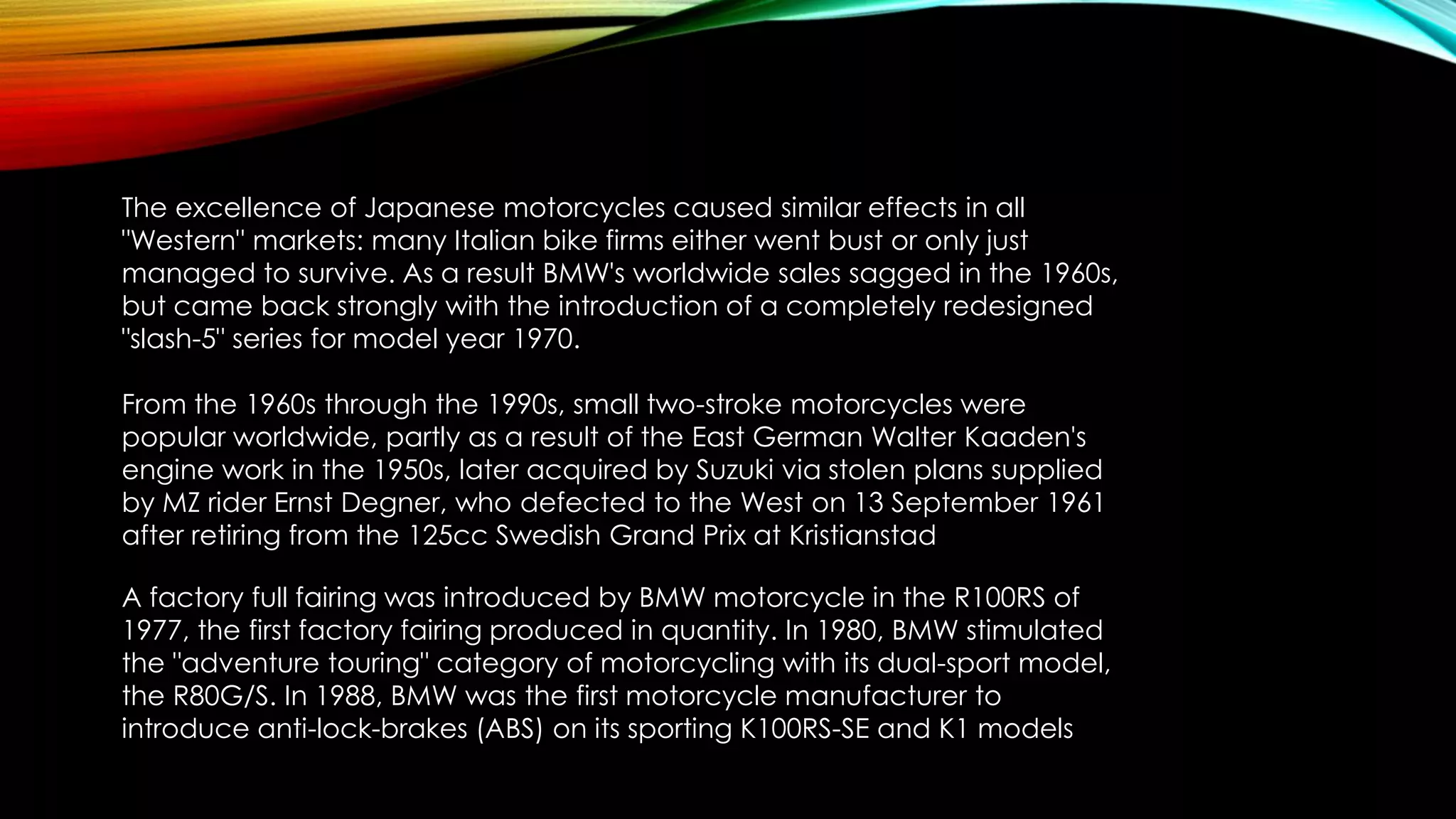 The excellence of Japanese motorcycles caused similar effects in all
"Western" markets: many Italian bike firms either went bust or only just
managed to survive. As a result BMW's worldwide sales sagged in the 1960s,
but came back strongly with the introduction of a completely redesigned
"slash-5" series for model year 1970.

From the 1960s through the 1990s, small two-stroke motorcycles were
popular worldwide, partly as a result of the East German Walter Kaaden's
engine work in the 1950s, later acquired by Suzuki via stolen plans supplied
by MZ rider Ernst Degner, who defected to the West on 13 September 1961
after retiring from the 125cc Swedish Grand Prix at Kristianstad
A factory full fairing was introduced by BMW motorcycle in the R100RS of
1977, the first factory fairing produced in quantity. In 1980, BMW stimulated
the "adventure touring" category of motorcycling with its dual-sport model,
the R80G/S. In 1988, BMW was the first motorcycle manufacturer to
introduce anti-lock-brakes (ABS) on its sporting K100RS-SE and K1 models

 