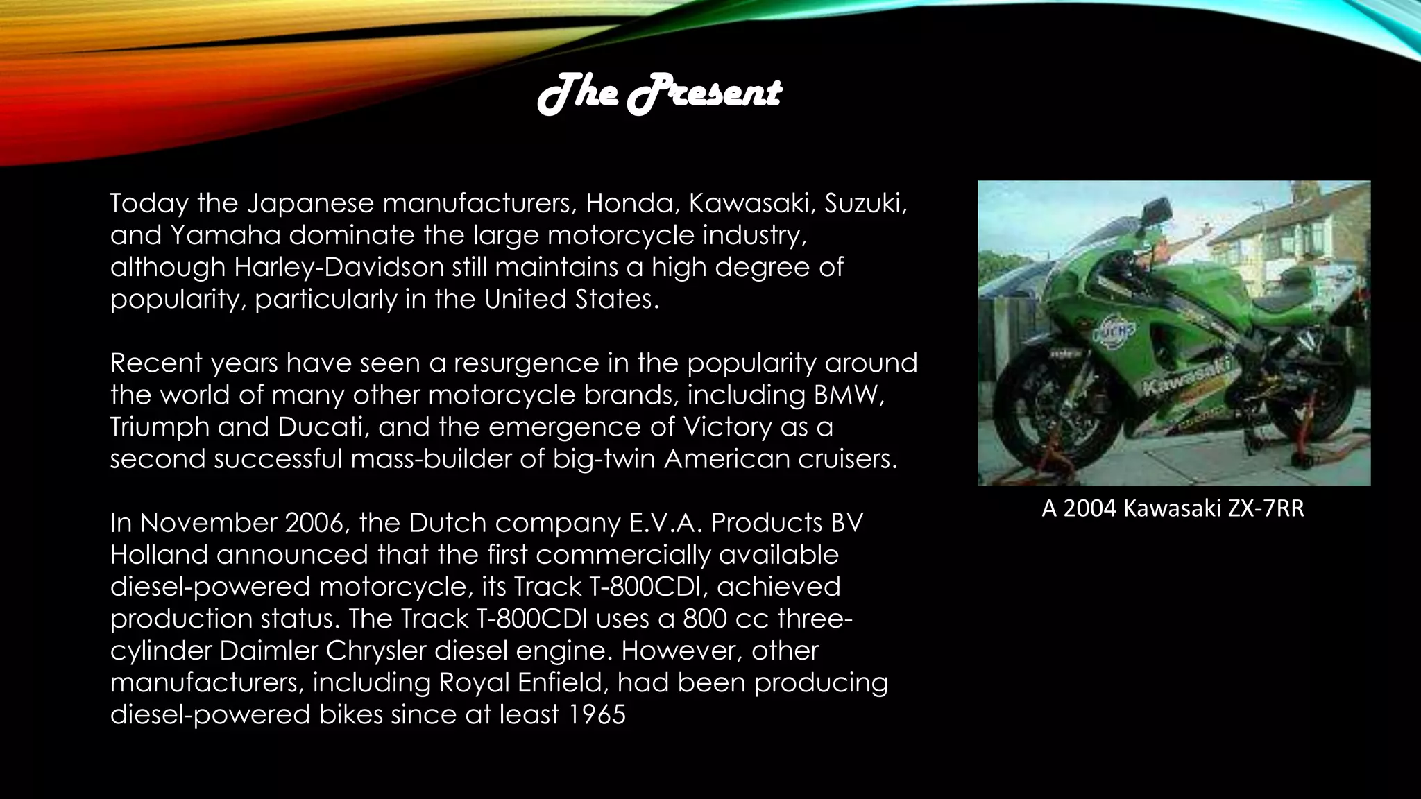 The Present
Today the Japanese manufacturers, Honda, Kawasaki, Suzuki,
and Yamaha dominate the large motorcycle industry,
although Harley-Davidson still maintains a high degree of
popularity, particularly in the United States.
Recent years have seen a resurgence in the popularity around
the world of many other motorcycle brands, including BMW,
Triumph and Ducati, and the emergence of Victory as a
second successful mass-builder of big-twin American cruisers.
In November 2006, the Dutch company E.V.A. Products BV
Holland announced that the first commercially available
diesel-powered motorcycle, its Track T-800CDI, achieved
production status. The Track T-800CDI uses a 800 cc threecylinder Daimler Chrysler diesel engine. However, other
manufacturers, including Royal Enfield, had been producing
diesel-powered bikes since at least 1965

A 2004 Kawasaki ZX-7RR

 