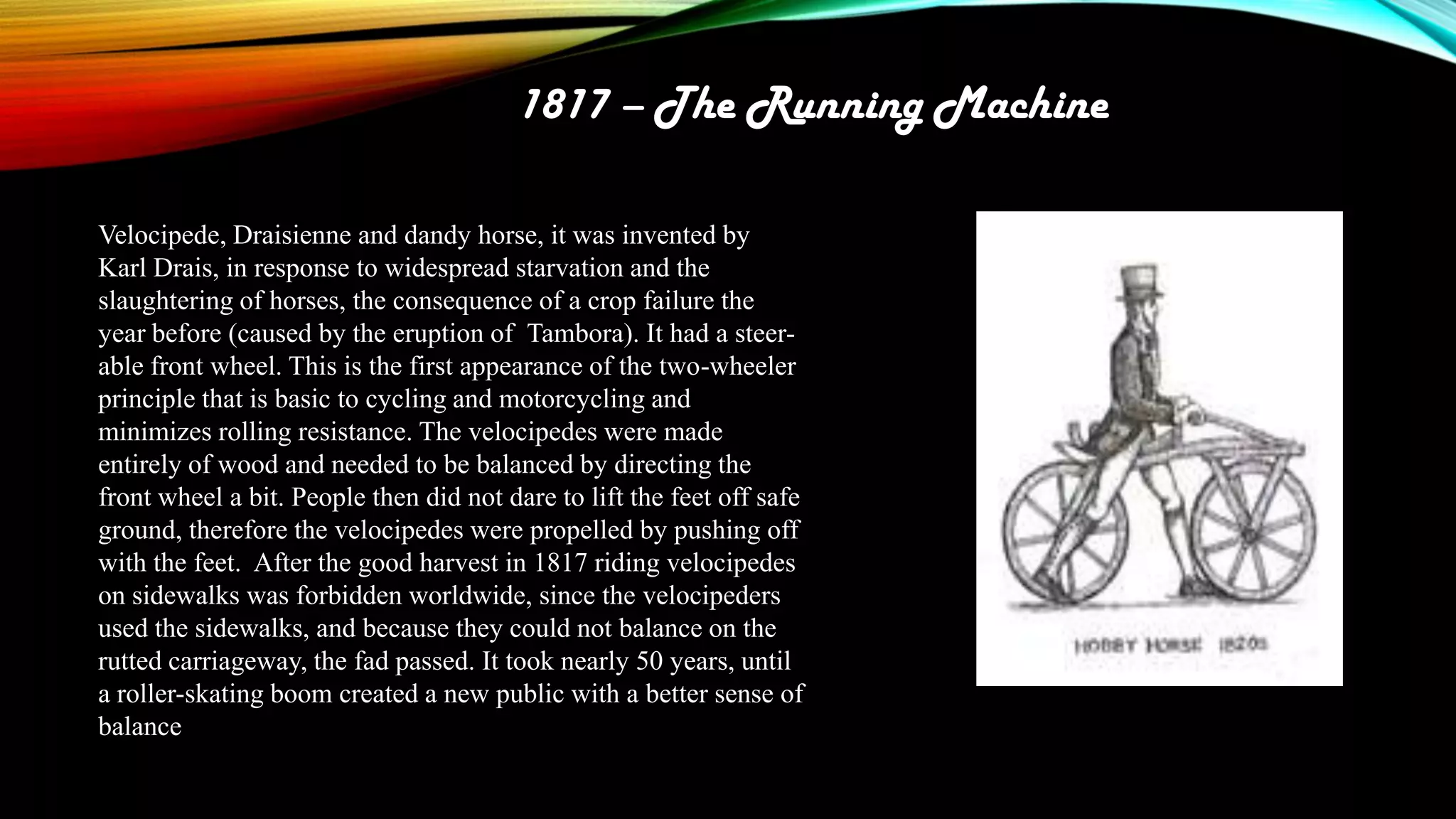 1817 – The Running Machine
Velocipede, Draisienne and dandy horse, it was invented by
Karl Drais, in response to widespread starvation and the
slaughtering of horses, the consequence of a crop failure the
year before (caused by the eruption of Tambora). It had a steerable front wheel. This is the first appearance of the two-wheeler
principle that is basic to cycling and motorcycling and
minimizes rolling resistance. The velocipedes were made
entirely of wood and needed to be balanced by directing the
front wheel a bit. People then did not dare to lift the feet off safe
ground, therefore the velocipedes were propelled by pushing off
with the feet. After the good harvest in 1817 riding velocipedes
on sidewalks was forbidden worldwide, since the velocipeders
used the sidewalks, and because they could not balance on the
rutted carriageway, the fad passed. It took nearly 50 years, until
a roller-skating boom created a new public with a better sense of
balance

 