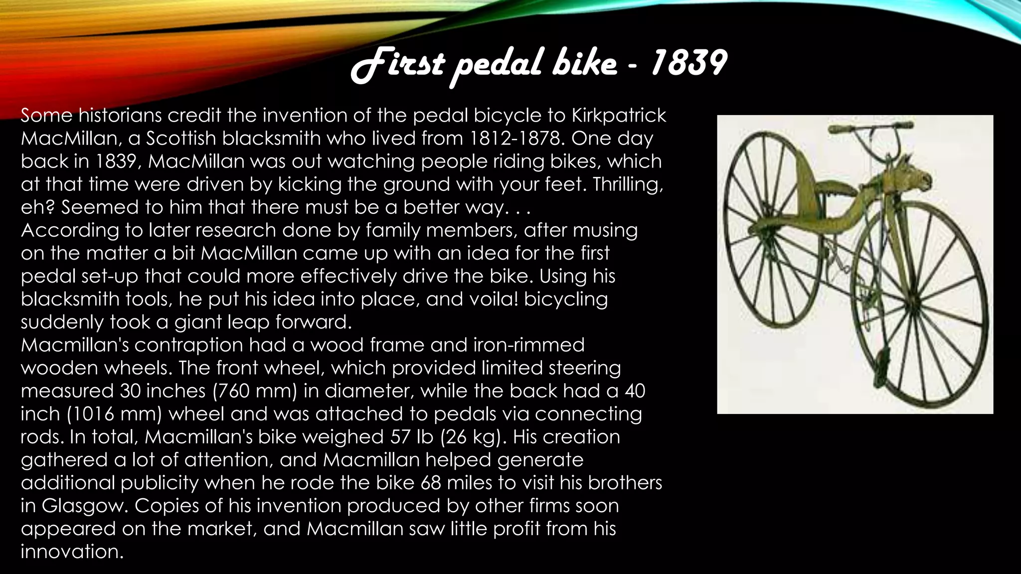 First pedal bike - 1839
Some historians credit the invention of the pedal bicycle to Kirkpatrick
MacMillan, a Scottish blacksmith who lived from 1812-1878. One day
back in 1839, MacMillan was out watching people riding bikes, which
at that time were driven by kicking the ground with your feet. Thrilling,
eh? Seemed to him that there must be a better way. . .
According to later research done by family members, after musing
on the matter a bit MacMillan came up with an idea for the first
pedal set-up that could more effectively drive the bike. Using his
blacksmith tools, he put his idea into place, and voila! bicycling
suddenly took a giant leap forward.
Macmillan's contraption had a wood frame and iron-rimmed
wooden wheels. The front wheel, which provided limited steering
measured 30 inches (760 mm) in diameter, while the back had a 40
inch (1016 mm) wheel and was attached to pedals via connecting
rods. In total, Macmillan's bike weighed 57 lb (26 kg). His creation
gathered a lot of attention, and Macmillan helped generate
additional publicity when he rode the bike 68 miles to visit his brothers
in Glasgow. Copies of his invention produced by other firms soon
appeared on the market, and Macmillan saw little profit from his
innovation.

 