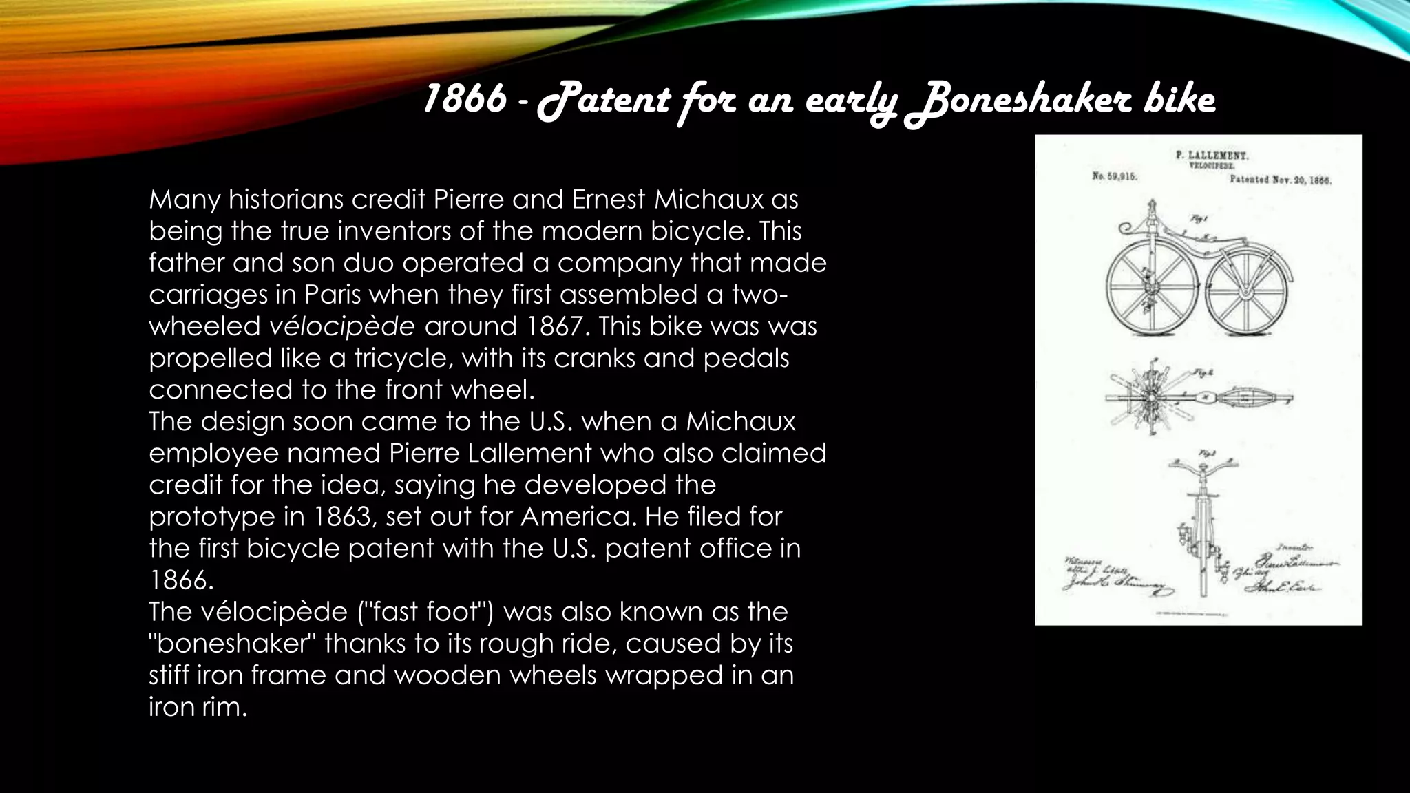 1866 - Patent for an early Boneshaker bike
Many historians credit Pierre and Ernest Michaux as
being the true inventors of the modern bicycle. This
father and son duo operated a company that made
carriages in Paris when they first assembled a twowheeled vélocipède around 1867. This bike was was
propelled like a tricycle, with its cranks and pedals
connected to the front wheel.
The design soon came to the U.S. when a Michaux
employee named Pierre Lallement who also claimed
credit for the idea, saying he developed the
prototype in 1863, set out for America. He filed for
the first bicycle patent with the U.S. patent office in
1866.
The vélocipède ("fast foot") was also known as the
"boneshaker" thanks to its rough ride, caused by its
stiff iron frame and wooden wheels wrapped in an
iron rim.

 