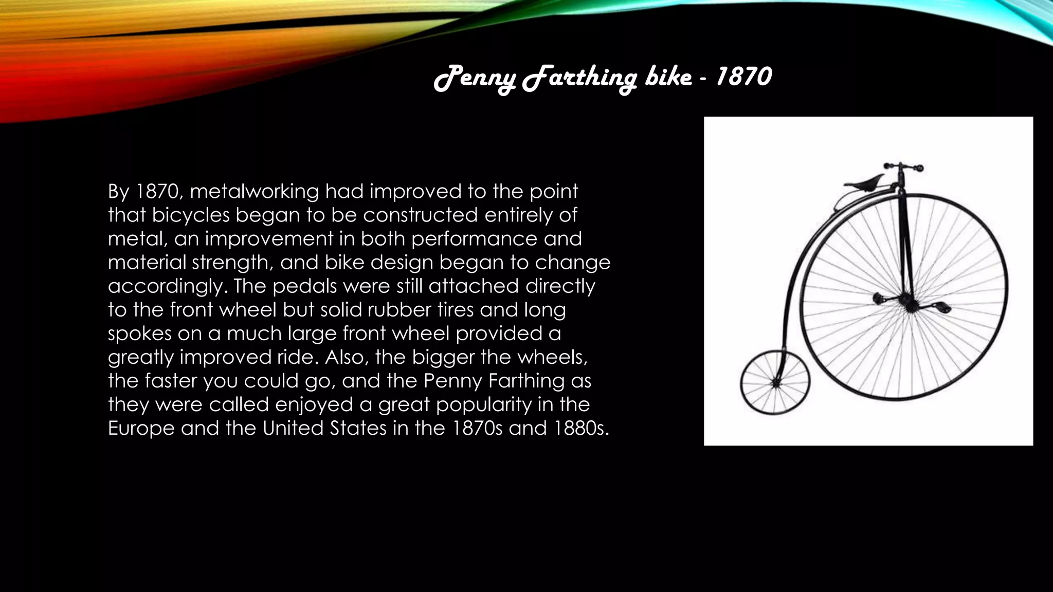 Penny Farthing bike - 1870

By 1870, metalworking had improved to the point
that bicycles began to be constructed entirely of
metal, an improvement in both performance and
material strength, and bike design began to change
accordingly. The pedals were still attached directly
to the front wheel but solid rubber tires and long
spokes on a much large front wheel provided a
greatly improved ride. Also, the bigger the wheels,
the faster you could go, and the Penny Farthing as
they were called enjoyed a great popularity in the
Europe and the United States in the 1870s and 1880s.

 