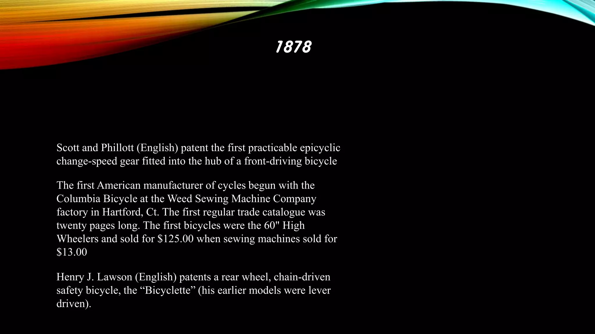 1878

Scott and Phillott (English) patent the first practicable epicyclic
change-speed gear fitted into the hub of a front-driving bicycle
The first American manufacturer of cycles begun with the
Columbia Bicycle at the Weed Sewing Machine Company
factory in Hartford, Ct. The first regular trade catalogue was
twenty pages long. The first bicycles were the 60" High
Wheelers and sold for $125.00 when sewing machines sold for
$13.00
Henry J. Lawson (English) patents a rear wheel, chain-driven
safety bicycle, the “Bicyclette” (his earlier models were lever
driven).

 