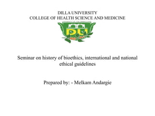 DILLA UNIVERSITY
COLLEGE OF HEALTH SCIENCE AND MEDICINE
Seminar on history of bioethics, international and national
ethical guidelines
Prepared by: - Melkam Andargie
 