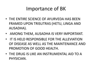 Importance of BK
• THE ENTIRE SCIENCE OF AYURVEDA HAS BEEN
FRAMED UPON TRISUTRAS (HETU, LINGA AND
AUSADHA).
• AMONG THEM, AUSADHA IS VERY IMPORTANT.
• IT IS HELD RESPONSIBLE FOR THE ALLEVIATION
OF DISEASE AS WELL AS THE MAINTENANCE AND
PROMOTION OF GOOD HEALTH.
• THE DRUG IS LIKE AN INSTRUMENTAL AID TO A
PHYSICIAN.
 