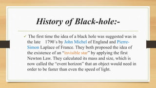 History of Black-hole:-
 The first time the idea of a black hole was suggested was in
the late 1790´s by John Michel of England and Pierre-
Simon Laplace of France. They both proposed the idea of
the existence of an “invisible star” by applying the first
Newton Law. They calculated its mass and size, which is
now called the “event horizon” that an object would need in
order to be faster than even the speed of light.
 