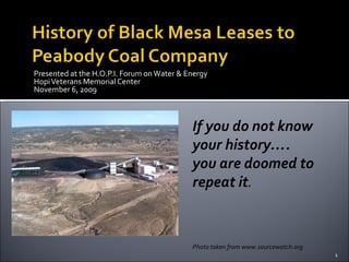 Presented at the H.O.P.I. Forum on Water & Energy
Hopi Veterans Memorial Center
November 6, 2009



                                            If you do not know
                                            your history….
                                            you are doomed to
                                            repeat it.



                                            Photo taken from www.sourcewatch.org
                                                                                   1
 