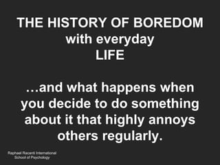 THE HISTORY OF BOREDOM
            with everyday
                 LIFE

        …and what happens when
       you decide to do something
        about it that highly annoys
            others regularly.
Raphael Racanti International
   School of Psychology
 