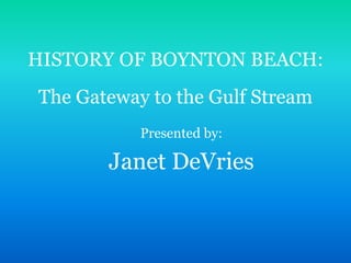 HISTORY OF BOYNTON BEACH:
The Gateway to the Gulf Stream
Presented by:
Janet DeVries
 