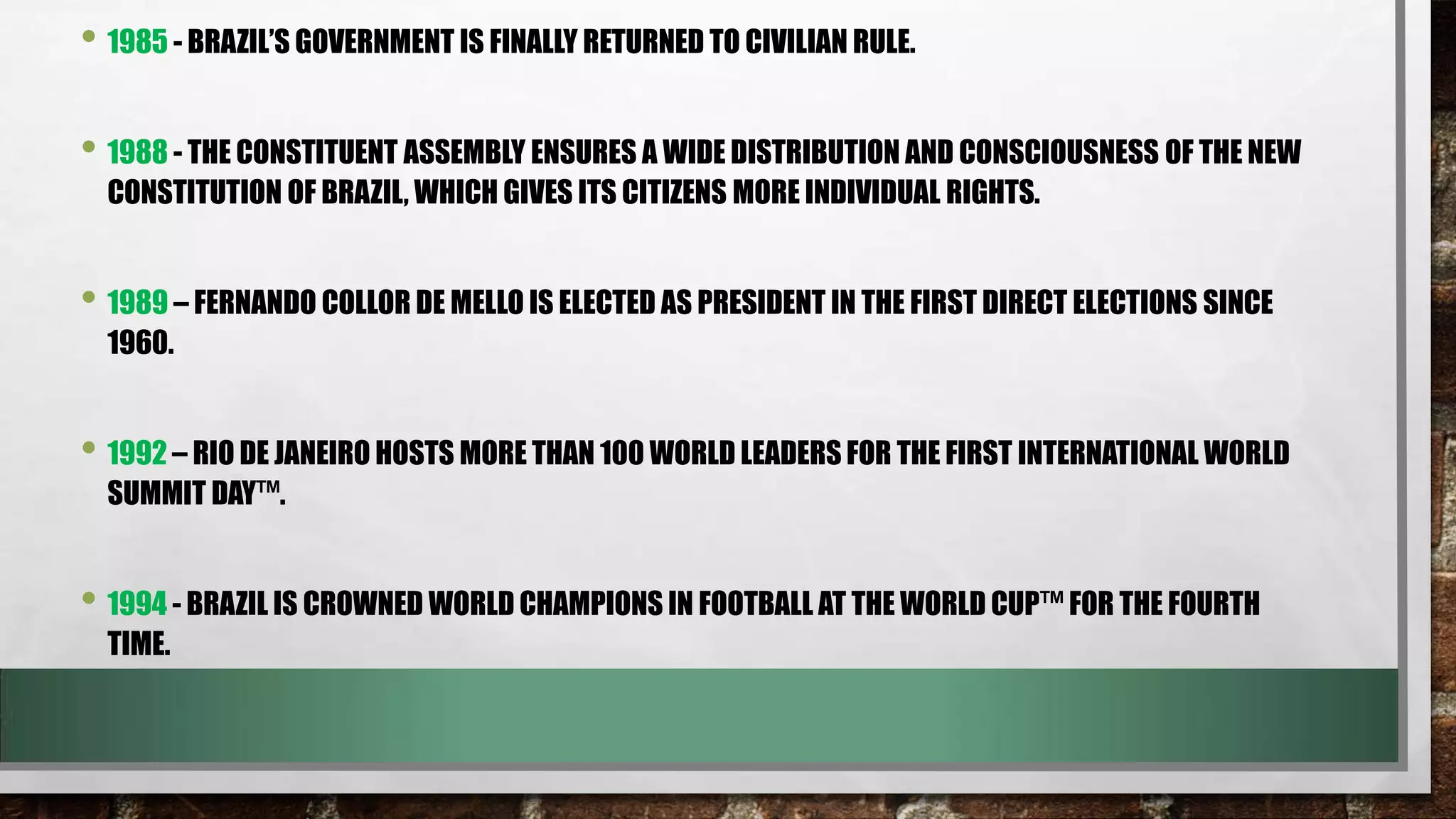 • 1985 - BRAZIL’S GOVERNMENT IS FINALLY RETURNED TO CIVILIAN RULE.
• 1988 - THE CONSTITUENT ASSEMBLY ENSURES A WIDE DISTRIBUTION AND CONSCIOUSNESS OF THE NEW
CONSTITUTION OF BRAZIL, WHICH GIVES ITS CITIZENS MORE INDIVIDUAL RIGHTS.

• 1989 – FERNANDO COLLOR DE MELLO IS ELECTED AS PRESIDENT IN THE FIRST DIRECT ELECTIONS SINCE
1960.

• 1992 – RIO DE JANEIRO HOSTS MORE THAN 100 WORLD LEADERS FOR THE FIRST INTERNATIONAL WORLD
SUMMIT DAY™.

• 1994 - BRAZIL IS CROWNED WORLD CHAMPIONS IN FOOTBALL AT THE WORLD CUP™ FOR THE FOURTH
TIME.

 
