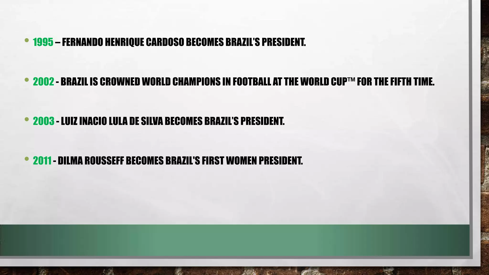 • 1995 – FERNANDO HENRIQUE CARDOSO BECOMES BRAZIL’S PRESIDENT.
• 2002 - BRAZIL IS CROWNED WORLD CHAMPIONS IN FOOTBALL AT THE WORLD CUP™ FOR THE FIFTH TIME.
• 2003 - LUIZ INACIO LULA DE SILVA BECOMES BRAZIL’S PRESIDENT.

• 2011 - DILMA ROUSSEFF BECOMES BRAZIL'S FIRST WOMEN PRESIDENT.

 
