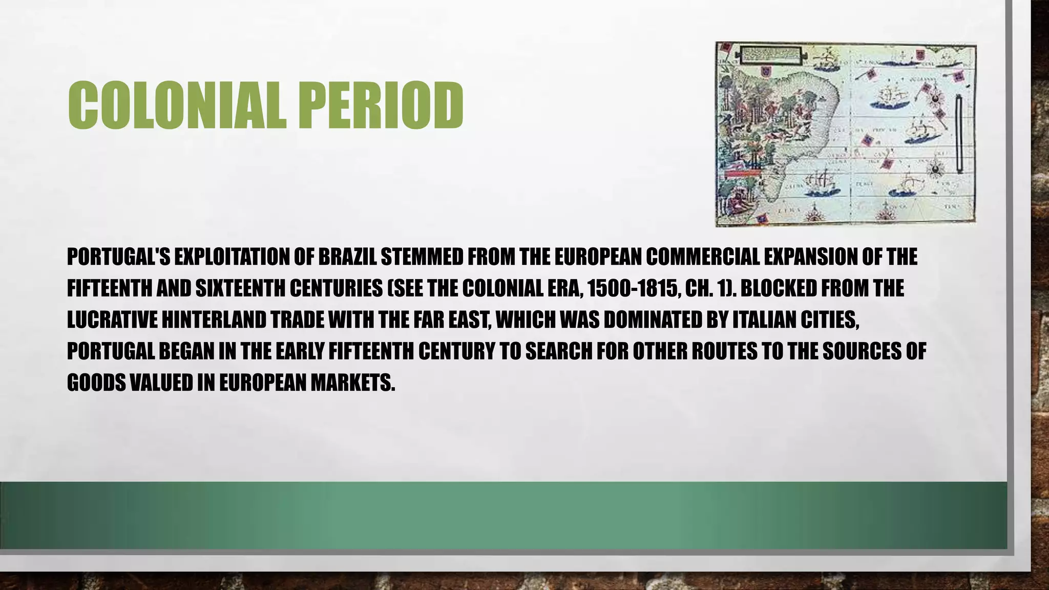 COLONIAL PERIOD
PORTUGAL'S EXPLOITATION OF BRAZIL STEMMED FROM THE EUROPEAN COMMERCIAL EXPANSION OF THE
FIFTEENTH AND SIXTEENTH CENTURIES (SEE THE COLONIAL ERA, 1500-1815, CH. 1). BLOCKED FROM THE
LUCRATIVE HINTERLAND TRADE WITH THE FAR EAST, WHICH WAS DOMINATED BY ITALIAN CITIES,
PORTUGAL BEGAN IN THE EARLY FIFTEENTH CENTURY TO SEARCH FOR OTHER ROUTES TO THE SOURCES OF
GOODS VALUED IN EUROPEAN MARKETS.

 