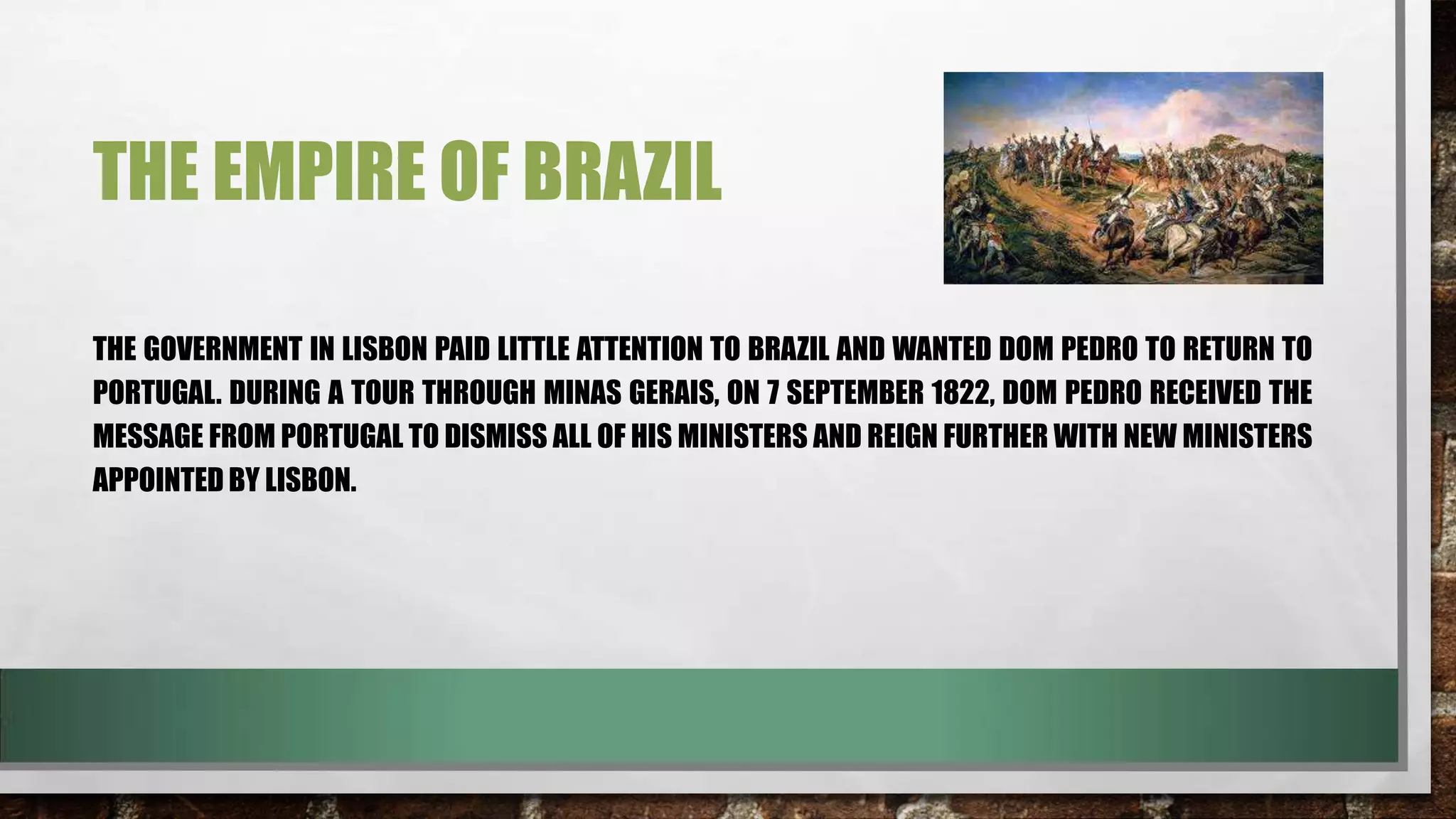THE EMPIRE OF BRAZIL
THE GOVERNMENT IN LISBON PAID LITTLE ATTENTION TO BRAZIL AND WANTED DOM PEDRO TO RETURN TO
PORTUGAL. DURING A TOUR THROUGH MINAS GERAIS, ON 7 SEPTEMBER 1822, DOM PEDRO RECEIVED THE
MESSAGE FROM PORTUGAL TO DISMISS ALL OF HIS MINISTERS AND REIGN FURTHER WITH NEW MINISTERS
APPOINTED BY LISBON.

 