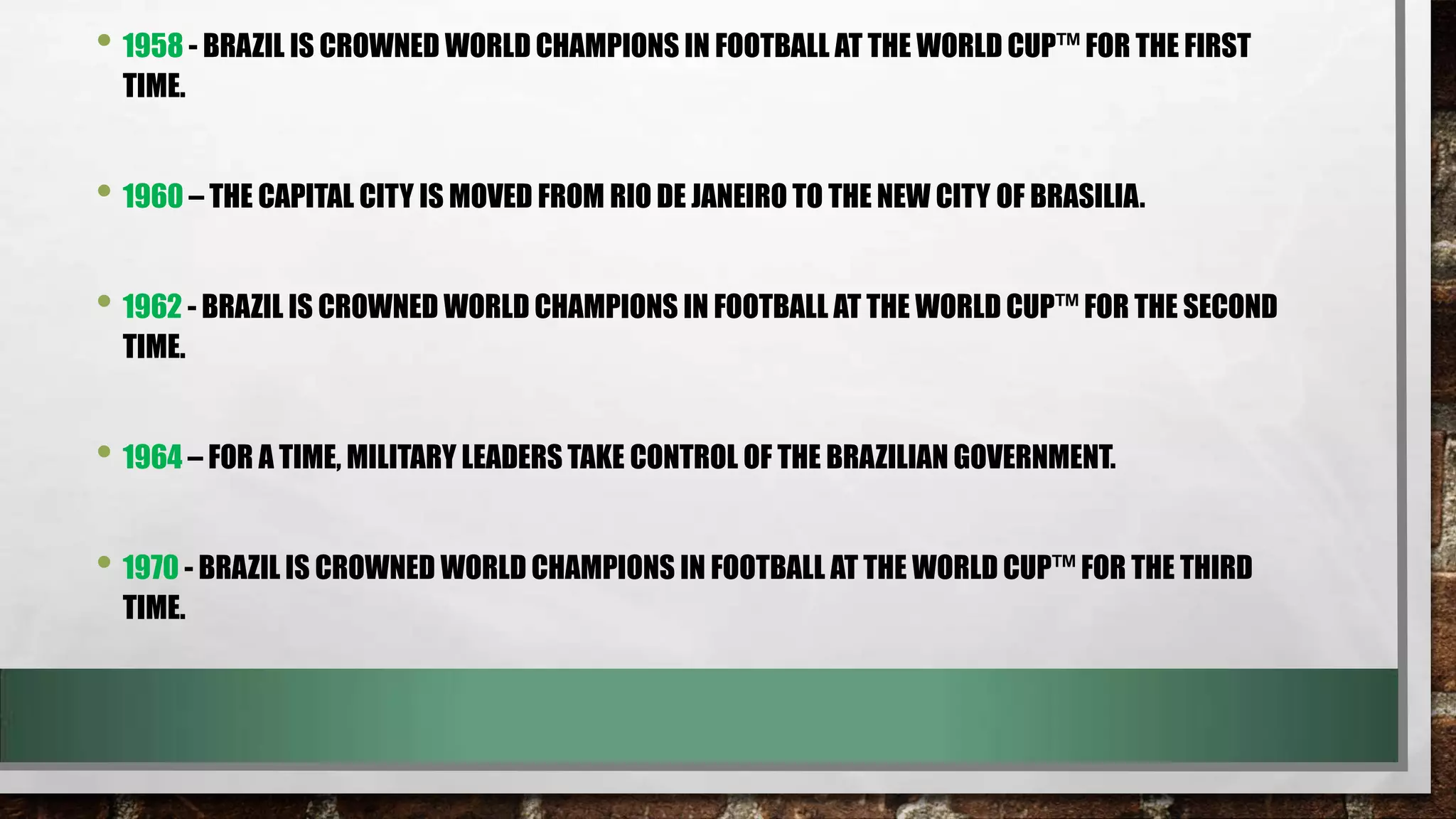 • 1958 - BRAZIL IS CROWNED WORLD CHAMPIONS IN FOOTBALL AT THE WORLD CUP™ FOR THE FIRST
TIME.

• 1960 – THE CAPITAL CITY IS MOVED FROM RIO DE JANEIRO TO THE NEW CITY OF BRASILIA.
• 1962 - BRAZIL IS CROWNED WORLD CHAMPIONS IN FOOTBALL AT THE WORLD CUP™ FOR THE SECOND
TIME.

• 1964 – FOR A TIME, MILITARY LEADERS TAKE CONTROL OF THE BRAZILIAN GOVERNMENT.
• 1970 - BRAZIL IS CROWNED WORLD CHAMPIONS IN FOOTBALL AT THE WORLD CUP™ FOR THE THIRD
TIME.

 