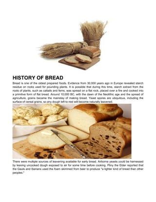 HISTORY OF BREAD
Bread is one of the oldest prepared foods. Evidence from 30,000 years ago in Europe revealed starch
residue on rocks used for pounding plants. It is possible that during this time, starch extract from the
roots of plants, such as cattails and ferns, was spread on a flat rock, placed over a fire and cooked into
a primitive form of flat bread. Around 10,000 BC, with the dawn of the Neolithic age and the spread of
agriculture, grains became the mainstay of making bread. Yeast spores are ubiquitous, including the
surface of cereal grains, so any dough left to rest will become naturally leavened.




There were multiple sources of leavening available for early bread. Airborne yeasts could be harnessed
by leaving uncooked dough exposed to air for some time before cooking. Pliny the Elder reported that
the Gauls and Iberians used the foam skimmed from beer to produce "a lighter kind of bread than other
peoples."
 