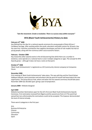“Join the movement. Create a revolution. There is a success story within everyone”

                   BYA (Black Youth Achievements) History to date
February 12th 2008
Kay Oldroyd has the idea for a national awards ceremony for young people of black African /
Caribbean heritage. After working within the youth, education and public sectors for 20 years, Kay
has seen first- hand the contribution that negative stereotypes and lack of role models has had on
young people, along with the numerous other socio-economic factors.

February – October 2008
Kay researches other awards events in the UK discovering that whilst there are a number in
existence, none operate on a national level or cover multiple categories or ages. The concept for BYA
Awards grows – although it does not have a name at that point.

October 6th 2008
‘Black Youth Achievements’ is registered as a CIC (community interest company) at Companies
House.

November 2008
First meeting of ‘Black Youth Achievements’ takes place. This was with Kay and her friend Sehaer
Siddique-Edwards, work associates and volunteers who by word of mouth had heard about the new
organisation. The group discuss how, where and when the first awards ceremony should take place.
November 2009 was decided upon: giving a year of preparation.

January 2009 – Website designed

April 2009
Website launched. Nominations open for the UK’s first ever Black Youth Achievements Awards
Ceremony. First nomination received from Nigeria and the second one from U.S! The word had
spread fast, but unfortunately the nominations could not be accepted. This however demonstrated
the level of interest already.

There were 6 categories in the first year:

Arts
Business & Enterprise
Choices
Community
Education
Sport
 