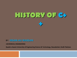 HISTORY OFHISTORY OF C+C+
++
BY:BY: IHSAN ALI WASSANIHSAN ALI WASSAN
14CHEMICAL ENGINEERING
Quaid-e-Awam University of Engineering Science & Technology, Nawabshah, Sindh Pakistan
 