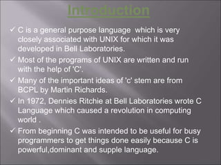 Introduction
 C is a general purpose language which is very
closely associated with UNIX for which it was
developed in Bell Laboratories.
 Most of the programs of UNIX are written and run
with the help of 'C'.
 Many of the important ideas of 'c' stem are from
BCPL by Martin Richards.
 In 1972, Dennies Ritchie at Bell Laboratories wrote C
Language which caused a revolution in computing
world .
 From beginning C was intended to be useful for busy
programmers to get things done easily because C is
powerful,dominant and supple language.
 