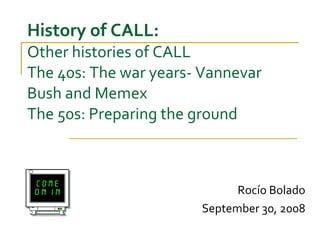 History of CALL: Other histories of CALL  The 40s: The war years- Vannevar Bush and Memex The 50s: Preparing the ground Rocío Bolado September 30, 2008 