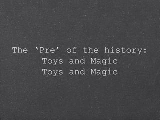 The ‘Pre’ of the history:
     Toys and Magic
     Toys and Magic
 
