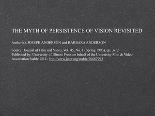 THE MYTH OF PERSISTENCE OF VISION REVISITED

Author(s): JOSEPH ANDERSON and BARBARA ANDERSON

Source: Journal of Film and Video, Vol. 45, No. 1 (Spring 1993), pp. 3-12
Published by: University of Illinois Press on behalf of the University Film & Video
Association Stable URL: http://www.jstor.org/stable/20687993 .
 