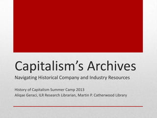 Capitalism’s Archives
Navigating Historical Company and Industry Resources
History of Capitalism Summer Camp 2013
Aliqae Geraci, ILR Research Librarian, Martin P. Catherwood Library
 
