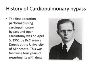 History of Cardiopulmonary bypass
• The first operation
performed using
cardiopulmonary
bypass and open
cardiotomy was on April
5, 1951 by Dr.Clarence
Dennis at the University
of Minnesota. This was
following four years of
experiments with dogs
 