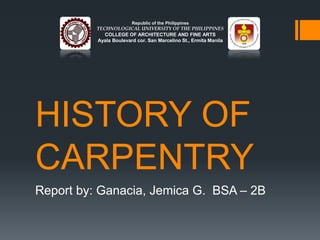 Republic of the Philippines 
TECHNOLOGICAL UNIVERSITY OF THE PHILIPPINES 
COLLEGE OF ARCHITECTURE AND FINE ARTS 
Ayala Boulevard cor. San Marcelino St., Ermita Manila 
HISTORY OF 
CARPENTRY 
Report by: Ganacia, Jemica G. BSA – 2B 
 