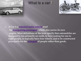    A Car is a wheeled motor vehicle used
     for transporting passengers, which also carries its own
     engine. Most definitions of the term specify that automobiles are
    designed to run primarily on roads, to have seating for one to
    eight people, to typically have four wheels, and to be constructed
    principally for the transport of people rather than goods.
 