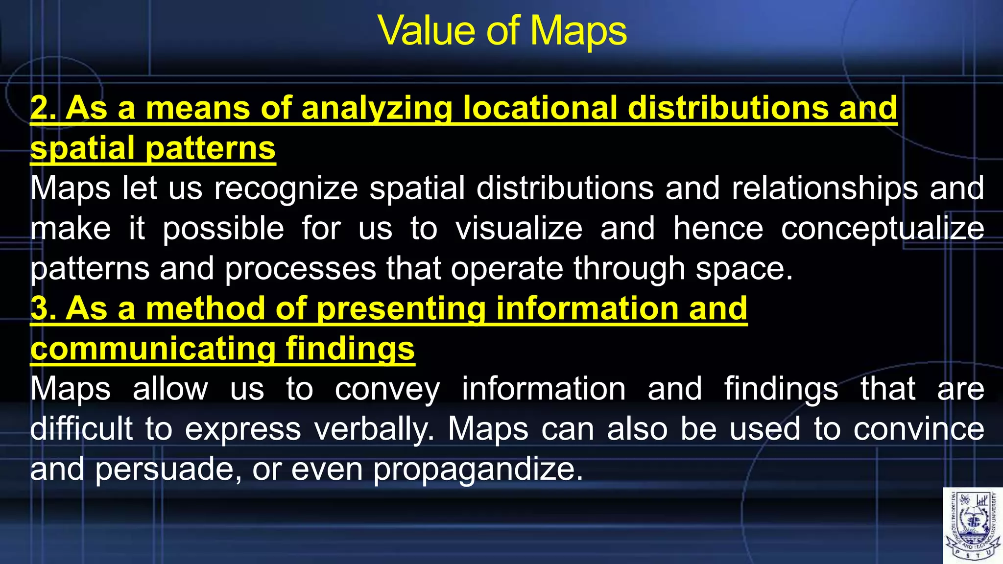 Value of Maps
2. As a means of analyzing locational distributions and
spatial patterns
Maps let us recognize spatial distributions and relationships and
make it possible for us to visualize and hence conceptualize
patterns and processes that operate through space.
3. As a method of presenting information and
communicating findings
Maps allow us to convey information and findings that are
difficult to express verbally. Maps can also be used to convince
and persuade, or even propagandize.
 