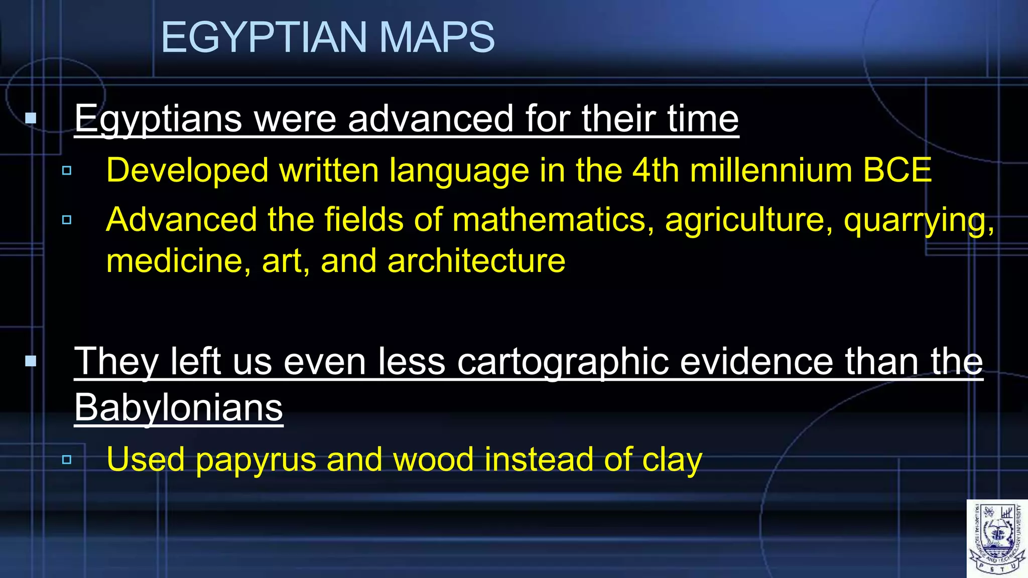 EGYPTIAN MAPS
 Egyptians were advanced for their time
 Developed written language in the 4th millennium BCE
 Advanced the fields of mathematics, agriculture, quarrying,
medicine, art, and architecture
 They left us even less cartographic evidence than the
Babylonians
 Used papyrus and wood instead of clay
 