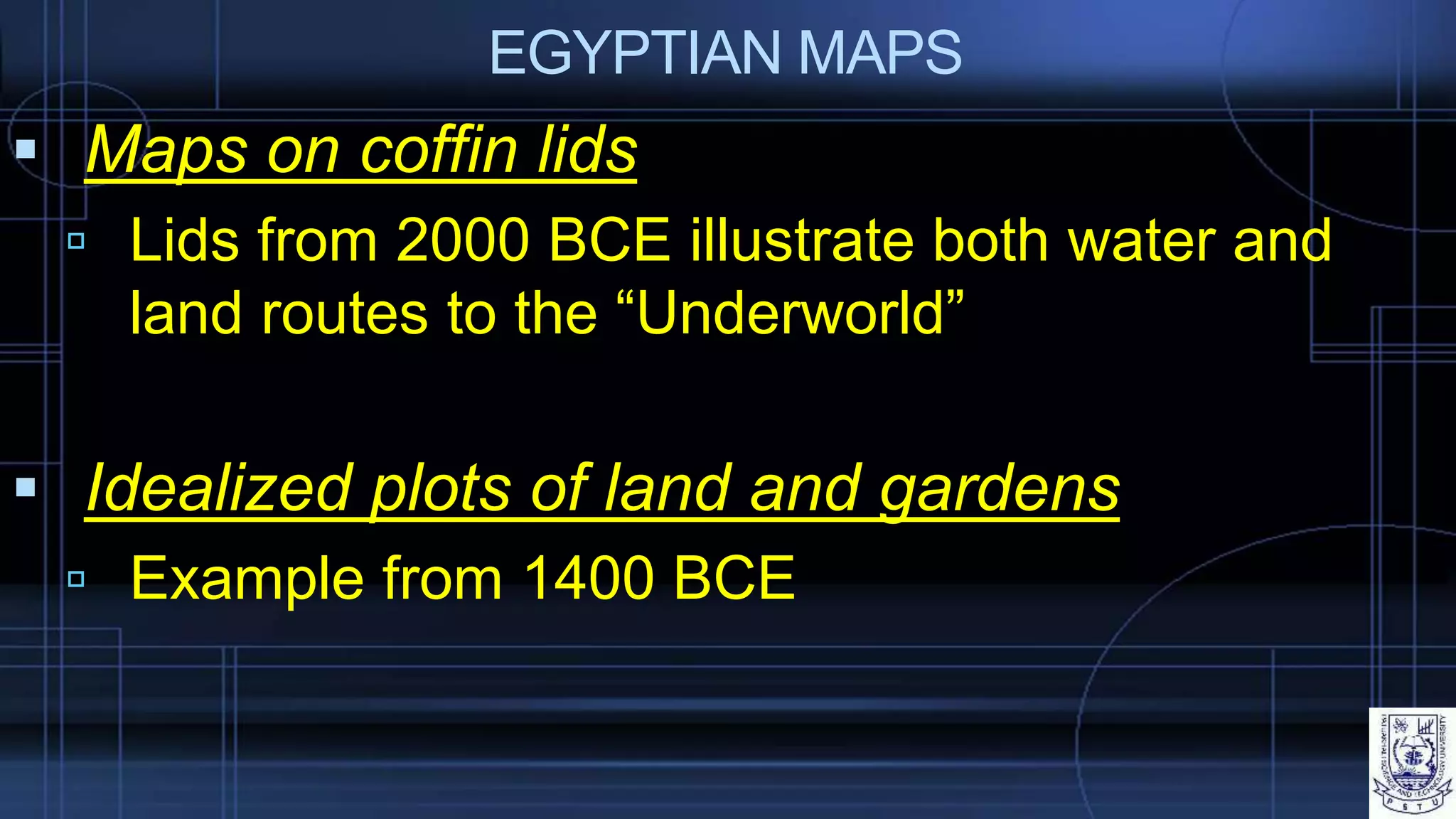 EGYPTIAN MAPS
 Maps on coffin lids
 Lids from 2000 BCE illustrate both water and
land routes to the “Underworld”
 Idealized plots of land and gardens
 Example from 1400 BCE
 