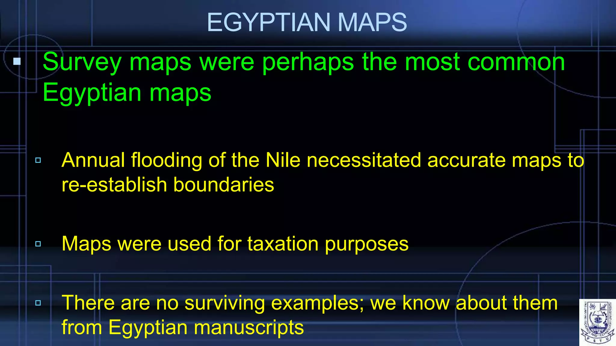 EGYPTIAN MAPS
 Survey maps were perhaps the most common
Egyptian maps
 Annual flooding of the Nile necessitated accurate maps to
re-establish boundaries
 Maps were used for taxation purposes
 There are no surviving examples; we know about them
from Egyptian manuscripts
 