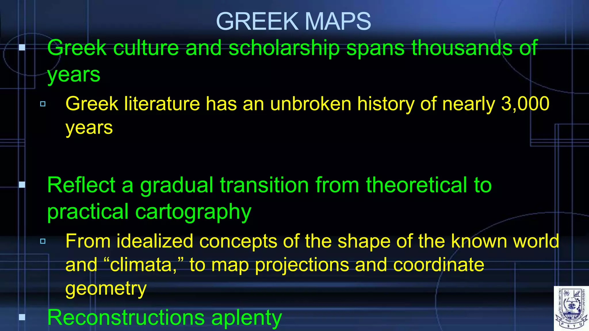 GREEK MAPS
 Greek culture and scholarship spans thousands of
years
 Greek literature has an unbroken history of nearly 3,000
years
 Reflect a gradual transition from theoretical to
practical cartography
 From idealized concepts of the shape of the known world
and “climata,” to map projections and coordinate
geometry
 Reconstructions aplenty
 