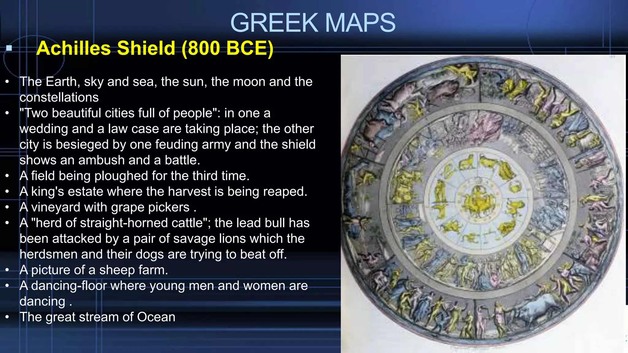 GREEK MAPS
 Achilles Shield (800 BCE)
• The Earth, sky and sea, the sun, the moon and the
constellations
• "Two beautiful cities full of people": in one a
wedding and a law case are taking place; the other
city is besieged by one feuding army and the shield
shows an ambush and a battle.
• A field being ploughed for the third time.
• A king's estate where the harvest is being reaped.
• A vineyard with grape pickers .
• A "herd of straight-horned cattle"; the lead bull has
been attacked by a pair of savage lions which the
herdsmen and their dogs are trying to beat off.
• A picture of a sheep farm.
• A dancing-floor where young men and women are
dancing .
• The great stream of Ocean
 