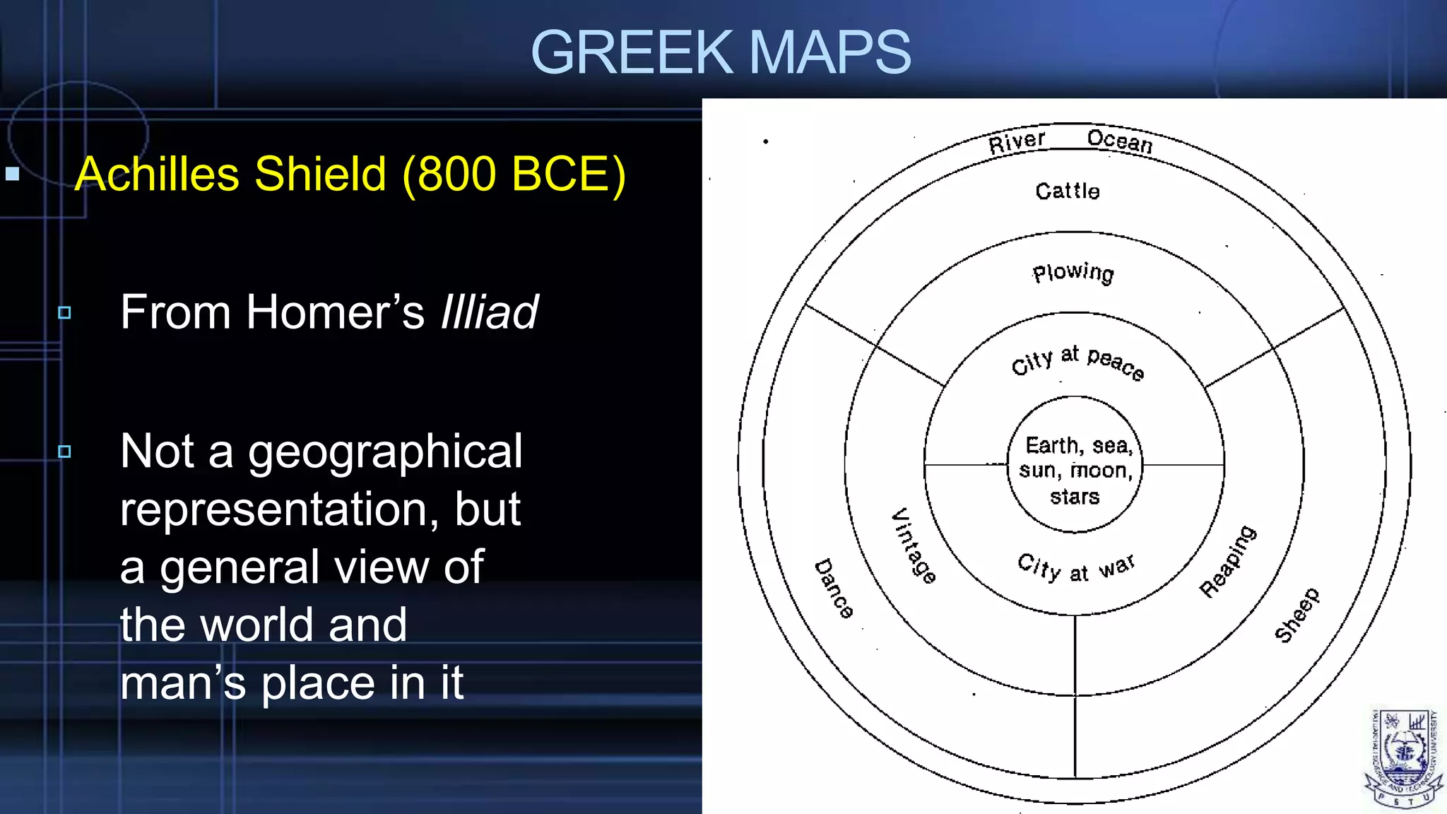 GREEK MAPS
 Achilles Shield (800 BCE)
 From Homer’s Illiad
 Not a geographical
representation, but
a general view of
the world and
man’s place in it
 