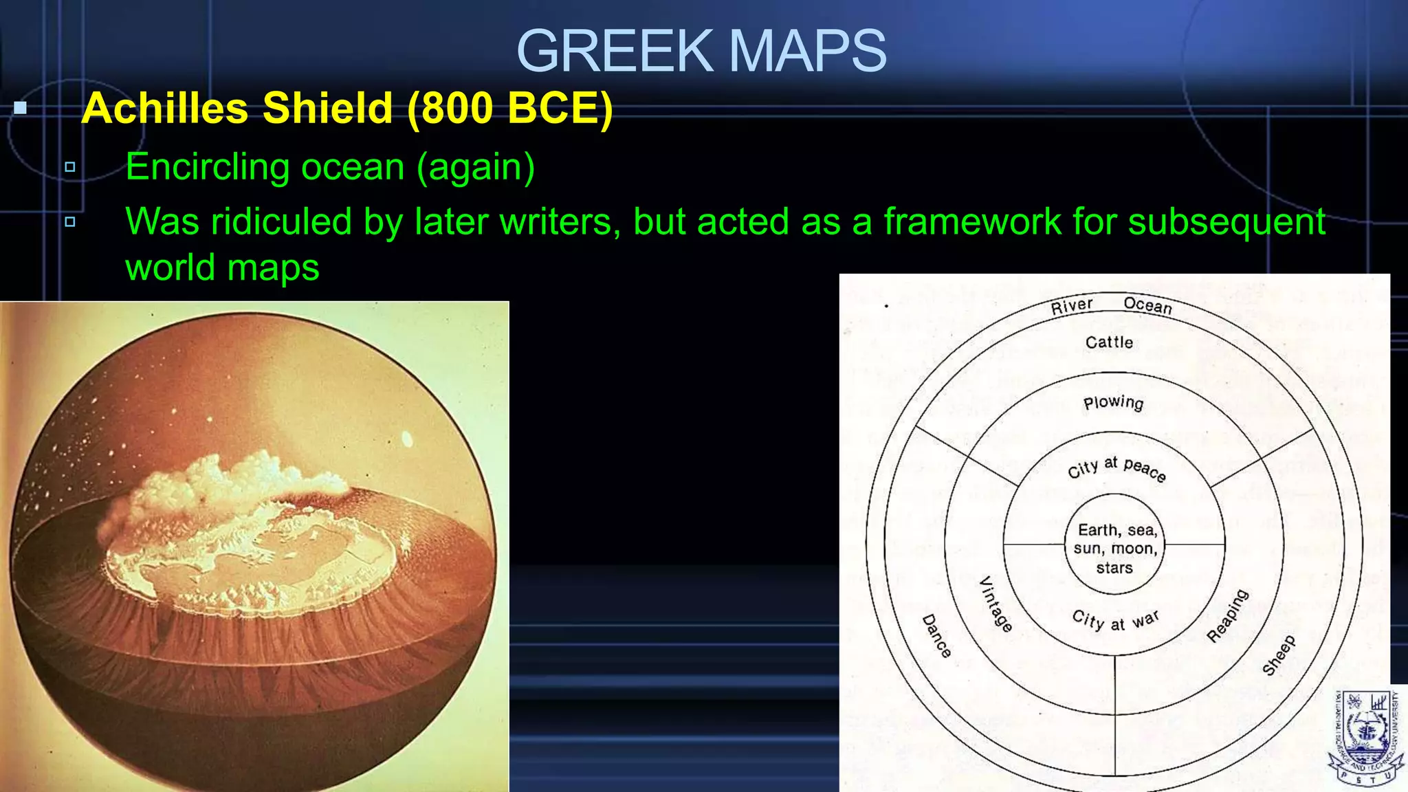 GREEK MAPS
 Achilles Shield (800 BCE)
 Encircling ocean (again)
 Was ridiculed by later writers, but acted as a framework for subsequent
world maps
 