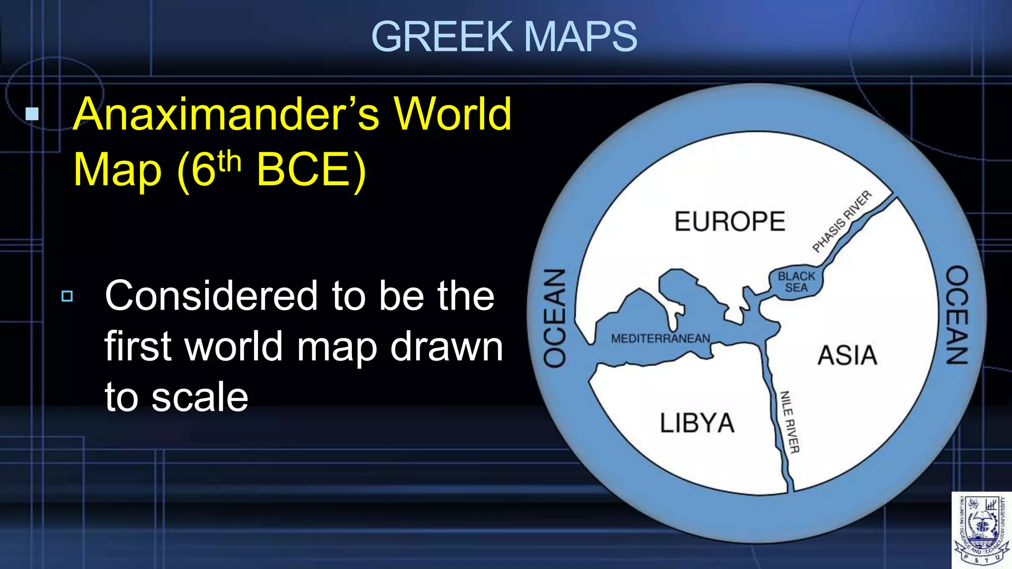 GREEK MAPS
 Anaximander’s World
Map (6th BCE)
 Considered to be the
first world map drawn
to scale
 